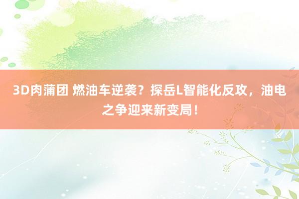 3D肉蒲团 燃油车逆袭？探岳L智能化反攻，油电之争迎来新变局！
