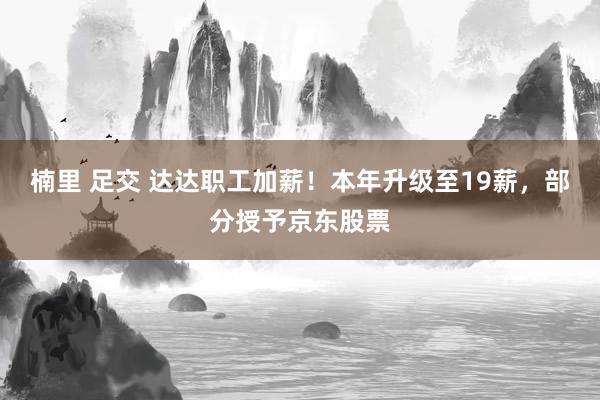 楠里 足交 达达职工加薪！本年升级至19薪，部分授予京东股票