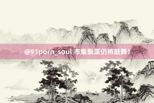 @91porn_soul 市集飘荡仍将鼓舞！