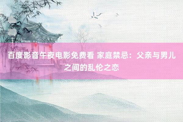 百度影音午夜电影免费看 家庭禁忌：父亲与男儿之间的乱伦之恋