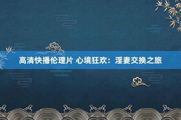高清快播伦理片 心境狂欢：淫妻交换之旅