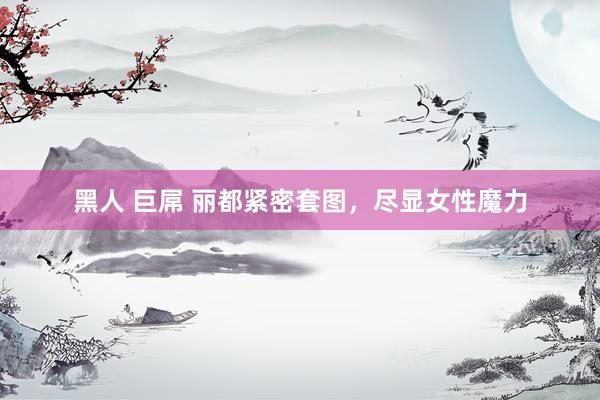 黑人 巨屌 丽都紧密套图，尽显女性魔力