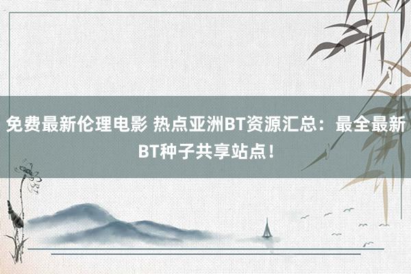 免费最新伦理电影 热点亚洲BT资源汇总：最全最新BT种子共享站点！