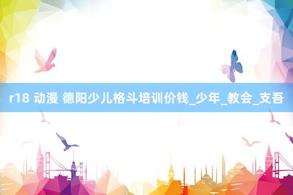 r18 动漫 德阳少儿格斗培训价钱_少年_教会_支吾