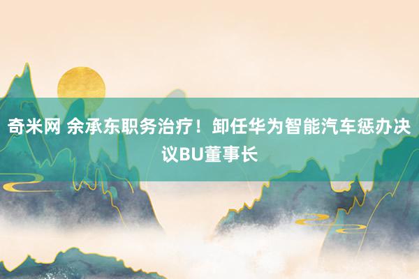 奇米网 余承东职务治疗！卸任华为智能汽车惩办决议BU董事长