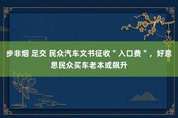 步非烟 足交 民众汽车文书征收＂入口费＂，好意思民众买车老本或飙升