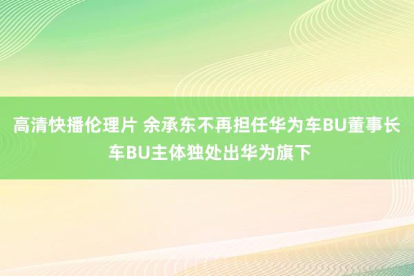 高清快播伦理片 余承东不再担任华为车BU董事长 车BU主体独处出华为旗下