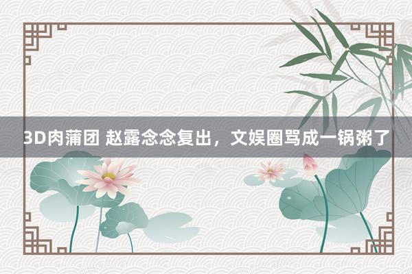 3D肉蒲团 赵露念念复出，文娱圈骂成一锅粥了