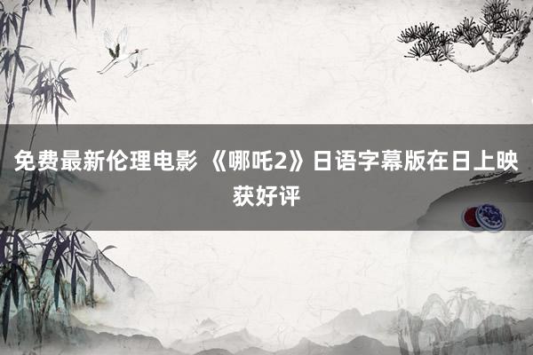 免费最新伦理电影 《哪吒2》日语字幕版在日上映获好评