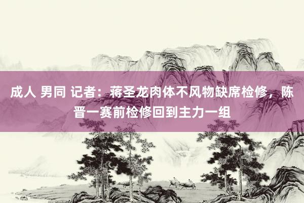 成人 男同 记者：蒋圣龙肉体不风物缺席检修，陈晋一赛前检修回到主力一组