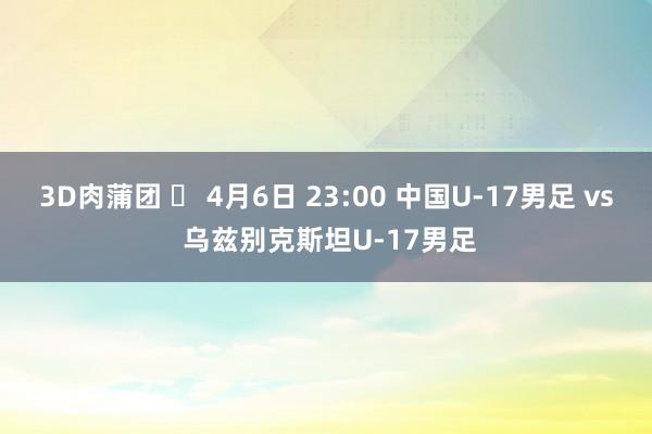 3D肉蒲团 ⏰ 4月6日 23:00 中国U-17男足 vs 乌兹别克斯坦U-17男足