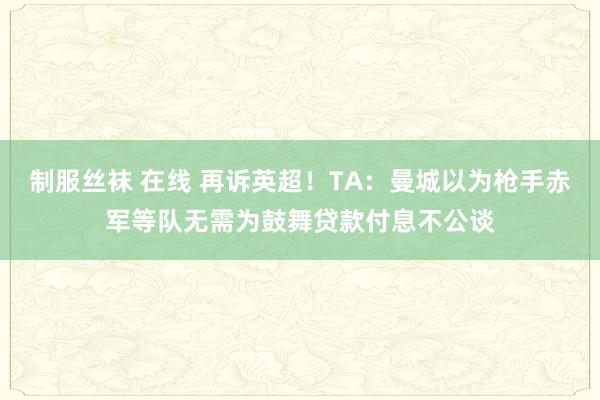 制服丝袜 在线 再诉英超！TA：曼城以为枪手赤军等队无需为鼓舞贷款付息不公谈