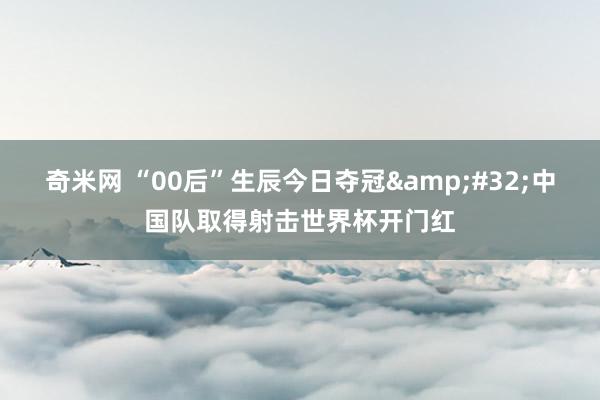 奇米网 “00后”生辰今日夺冠&#32;中国队取得射击世界杯开门红
