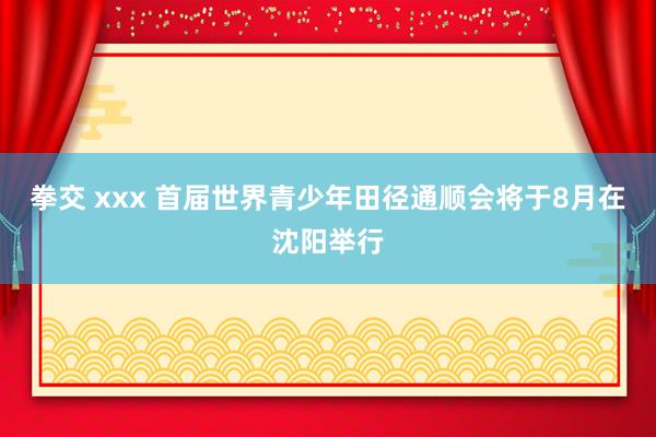 拳交 xxx 首届世界青少年田径通顺会将于8月在沈阳举行