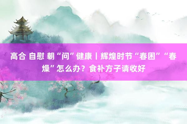 高合 自慰 朝“问”健康丨辉煌时节“春困”“春燥”怎么办？食补方子请收好