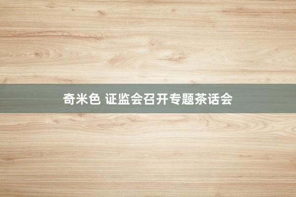 奇米色 证监会召开专题茶话会
