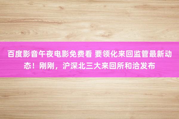 百度影音午夜电影免费看 要领化来回监管最新动态！刚刚，沪深北三大来回所和洽发布