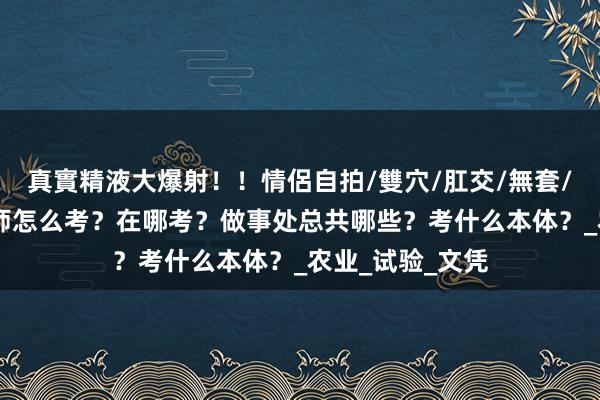 真實精液大爆射！！情侶自拍/雙穴/肛交/無套/大量噴精 农艺师怎么考？在哪考？做事处总共哪些？考什么本体？_农业_试验_文凭
