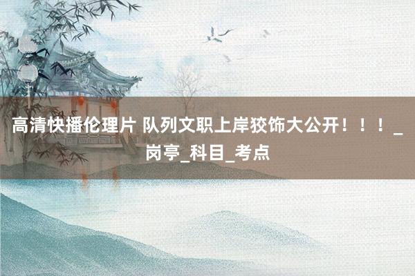 高清快播伦理片 队列文职上岸狡饰大公开！！！_岗亭_科目_考点