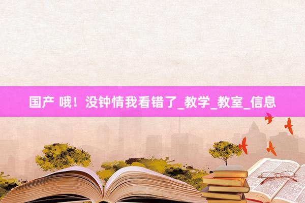 国产 哦！没钟情我看错了_教学_教室_信息