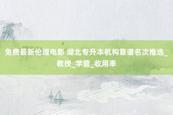 免费最新伦理电影 湖北专升本机构靠谱名次推选_教授_学管_收用率
