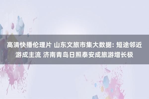 高清快播伦理片 山东文旅市集大数据: 短途邻近游成主流 济南青岛日照泰安成旅游增长极