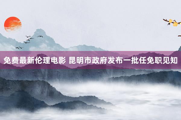 免费最新伦理电影 昆明市政府发布一批任免职见知
