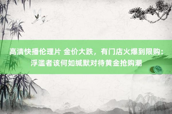 高清快播伦理片 金价大跌，有门店火爆到限购：浮滥者该何如缄默对待黄金抢购潮
