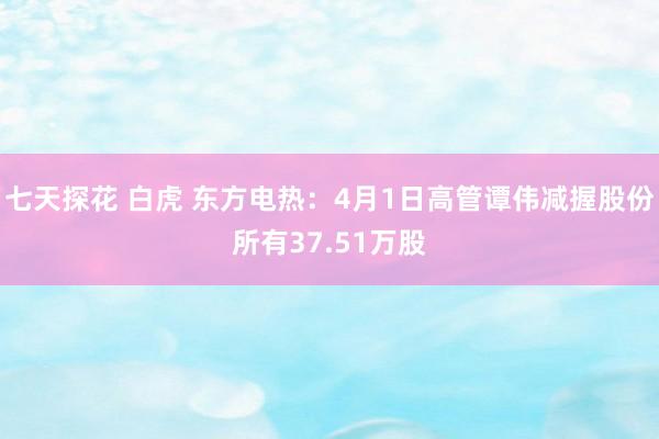 七天探花 白虎 东方电热：4月1日高管谭伟减握股份所有37.51万股