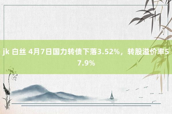jk 白丝 4月7日国力转债下落3.52%，转股溢价率57.9%