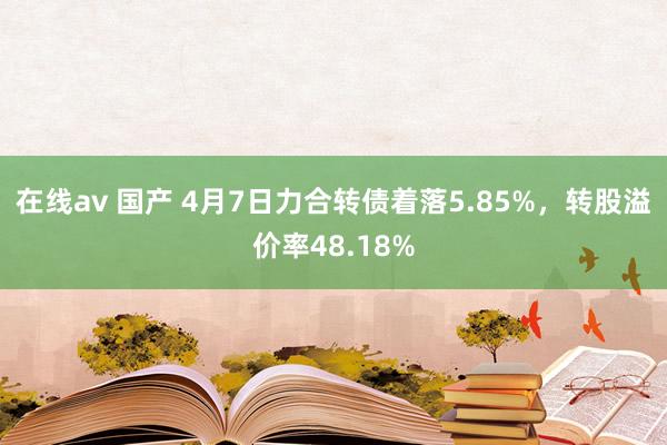 在线av 国产 4月7日力合转债着落5.85%，转股溢价率48.18%