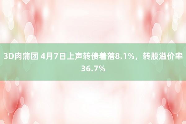 3D肉蒲团 4月7日上声转债着落8.1%，转股溢价率36.7%