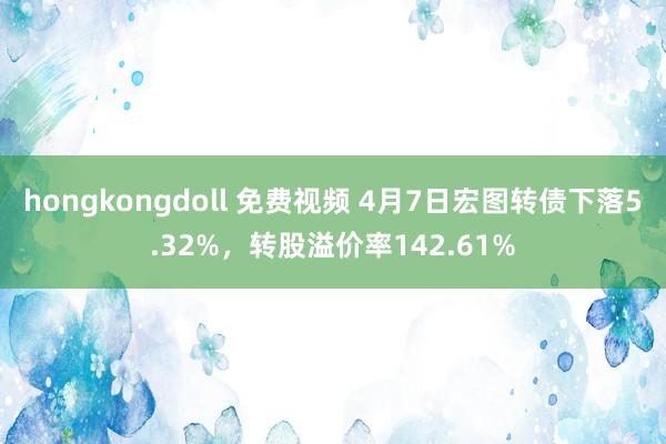 hongkongdoll 免费视频 4月7日宏图转债下落5.32%，转股溢价率142.61%
