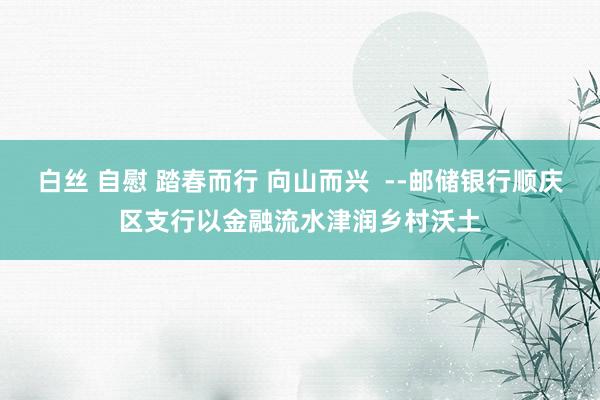 白丝 自慰 踏春而行 向山而兴  --邮储银行顺庆区支行以金融流水津润乡村沃土