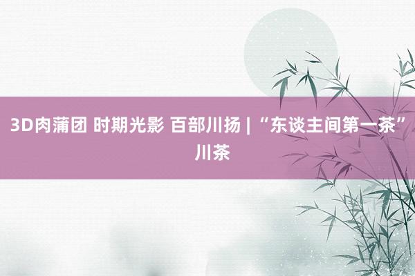 3D肉蒲团 时期光影 百部川扬 | “东谈主间第一茶”  川茶