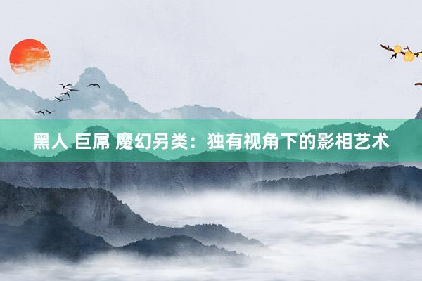 黑人 巨屌 魔幻另类：独有视角下的影相艺术