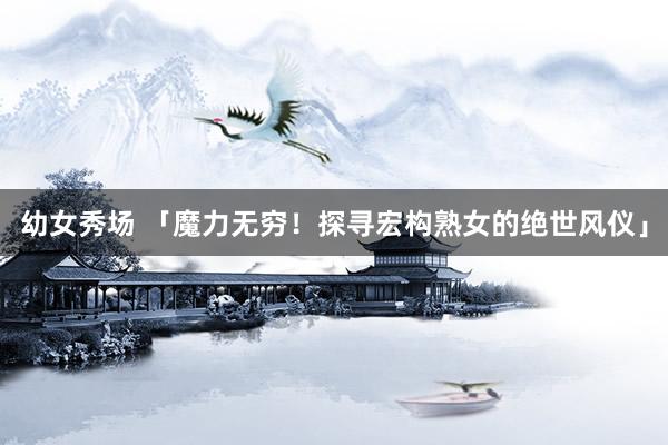 幼女秀场 「魔力无穷！探寻宏构熟女的绝世风仪」