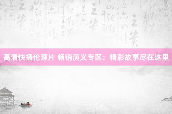 高清快播伦理片 畅销演义专区：精彩故事尽在这里
