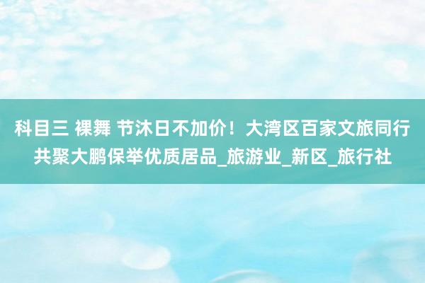 科目三 裸舞 节沐日不加价！大湾区百家文旅同行共聚大鹏保举优质居品_旅游业_新区_旅行社