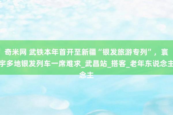 奇米网 武铁本年首开至新疆“银发旅游专列”，寰宇多地银发列车一席难求_武昌站_搭客_老年东说念主