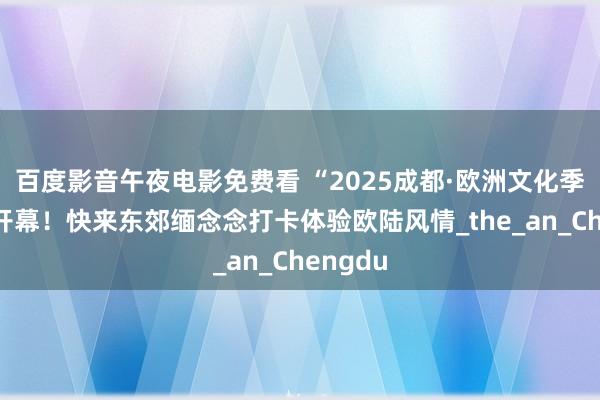 百度影音午夜电影免费看 “2025成都·欧洲文化季”行将开幕！快来东郊缅念念打卡体验欧陆风情_the_an_Chengdu