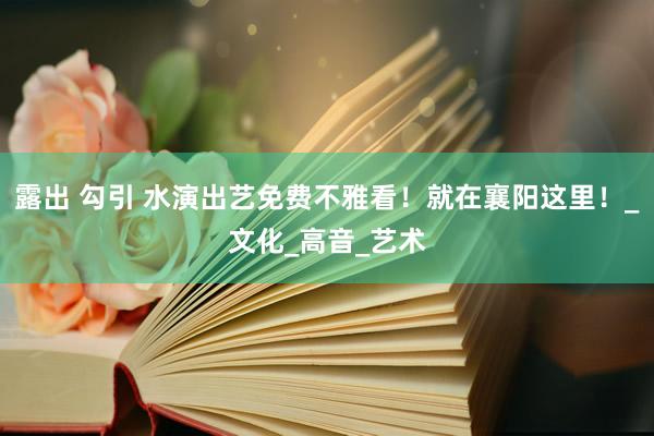 露出 勾引 水演出艺免费不雅看！就在襄阳这里！_文化_高音_艺术