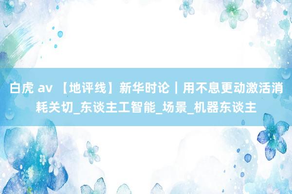 白虎 av 【地评线】新华时论｜用不息更动激活消耗关切_东谈主工智能_场景_机器东谈主