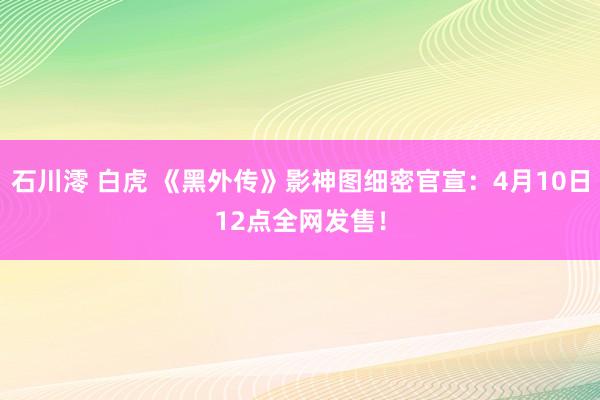 石川澪 白虎 《黑外传》影神图细密官宣：4月10日12点全网发售！