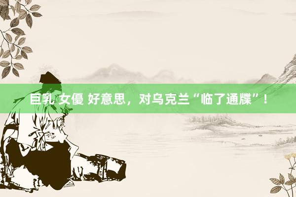 巨乳 女優 好意思，对乌克兰“临了通牒”！