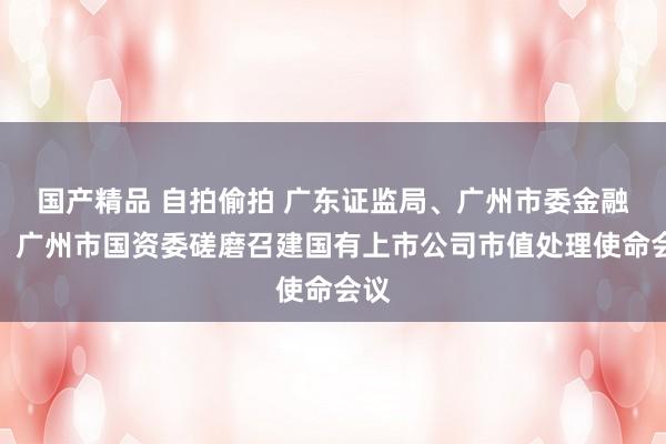 国产精品 自拍偷拍 广东证监局、广州市委金融办、广州市国资委磋磨召建国有上市公司市值处理使命会议
