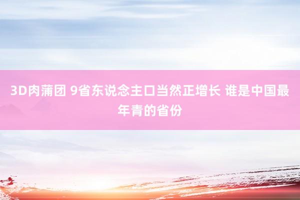 3D肉蒲团 9省东说念主口当然正增长 谁是中国最年青的省份