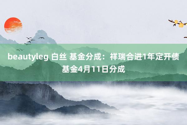 beautyleg 白丝 基金分成：祥瑞合进1年定开债基金4月11日分成