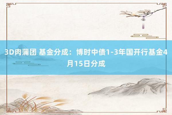 3D肉蒲团 基金分成：博时中债1-3年国开行基金4月15日分成