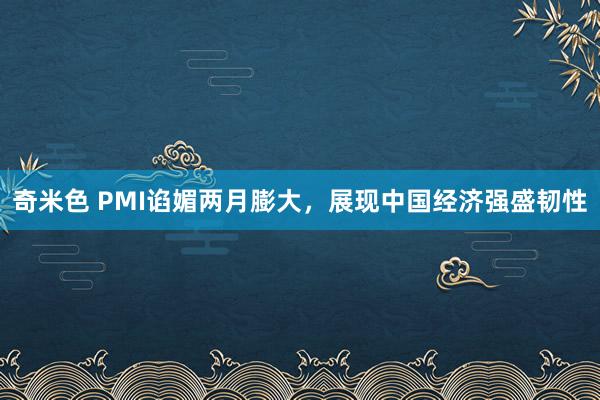 奇米色 PMI谄媚两月膨大，展现中国经济强盛韧性